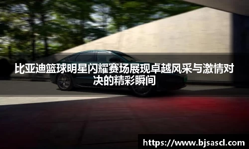 比亚迪篮球明星闪耀赛场展现卓越风采与激情对决的精彩瞬间